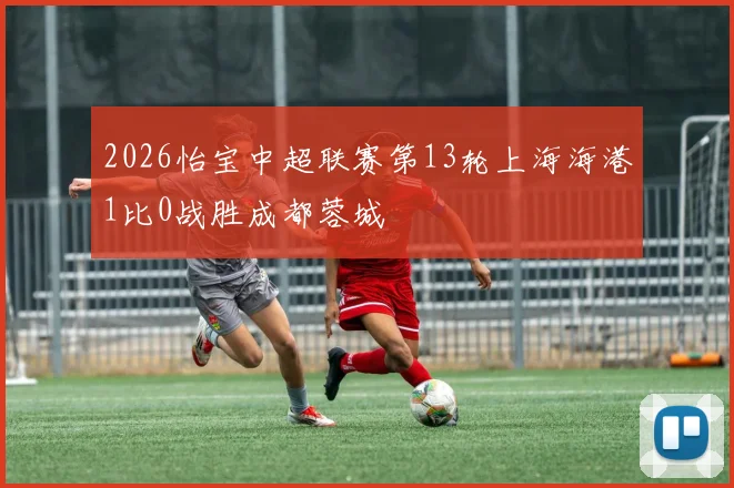 2026怡宝中超联赛第13轮上海海港1比0战胜成都蓉城