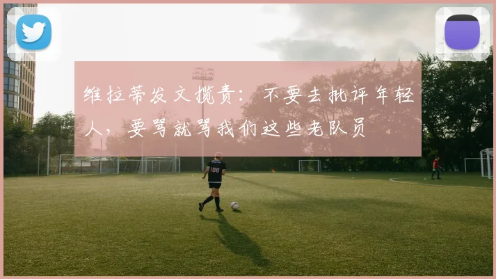 维拉蒂发文揽责：不要去批评年轻人，要骂就骂我们这些老队员