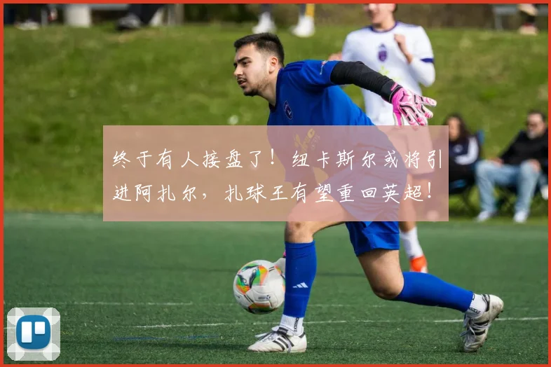 终于有人接盘了！纽卡斯尔或将引进阿扎尔，扎球王有望重回英超！