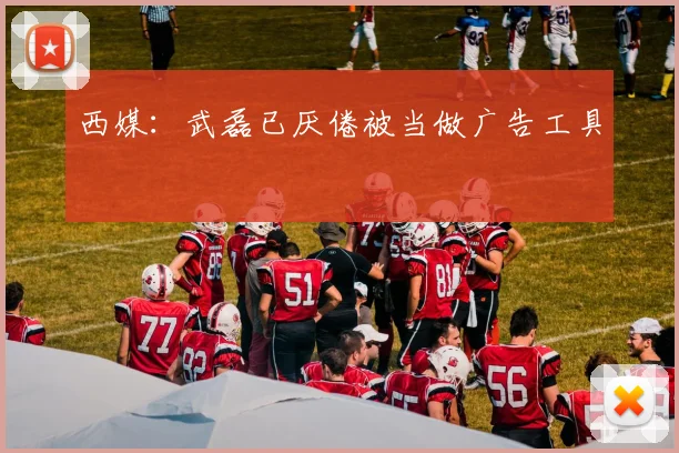 西媒：武磊已厌倦被当做广告工具