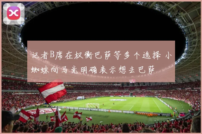 记者B席在权衡巴萨等多个选择 小蜘蛛向马竞明确表示想去巴萨