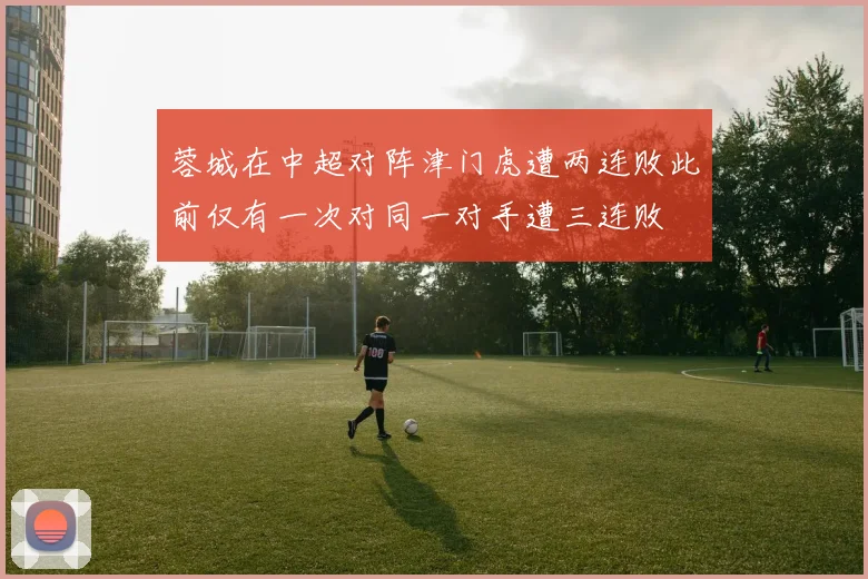 蓉城在中超对阵津门虎遭两连败此前仅有一次对同一对手遭三连败