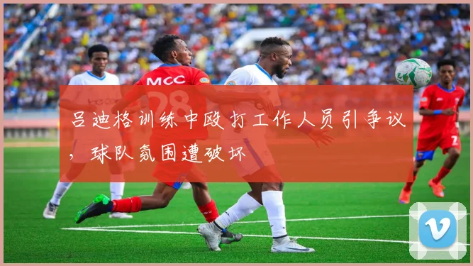 吕迪格训练中殴打工作人员引争议，球队氛围遭破坏