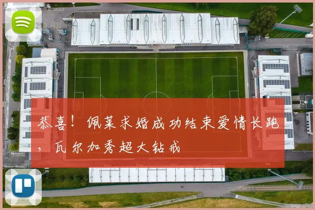 恭喜！佩莱求婚成功结束爱情长跑，瓦尔加秀超大钻戒