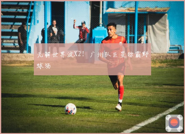 无解世界波X2！广州队巨星称霸野球场